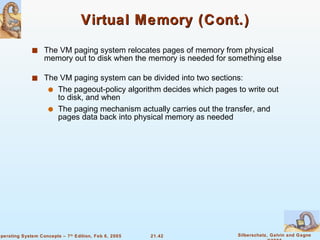 Virtual Memory (Cont.) The VM paging system relocates pages of memory from physical memory out to disk when the memory is needed for something else The VM paging system can be divided into two sections: The pageout-policy algorithm decides which pages to write out to disk, and when The paging mechanism actually carries out the transfer, and pages data back into physical memory as needed 