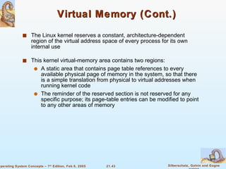 Virtual Memory (Cont.) The Linux kernel reserves a constant, architecture-dependent region of the virtual address space of every process for its own internal use This kernel virtual-memory area contains two regions: A static area that contains page table references to every available physical page of memory in the system, so that there is a simple translation from physical to virtual addresses when running kernel code The reminder of the reserved section is not reserved for any specific purpose; its page-table entries can be modified to point to any other areas of memory 