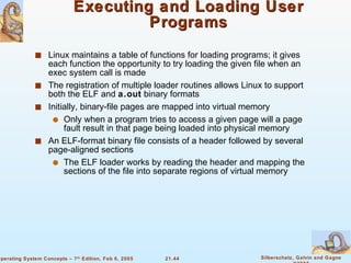 Executing and Loading User Programs Linux maintains a table of functions for loading programs; it gives each function the opportunity to try loading the given file when an exec system call is made The registration of multiple loader routines allows Linux to support both the ELF and  a.out  binary formats Initially, binary-file pages are mapped into virtual memory Only when a program tries to access a given page will a page fault result in that page being loaded into physical memory An ELF-format binary file consists of a header followed by several page-aligned sections The ELF loader works by reading the header and mapping the sections of the file into separate regions of virtual memory 