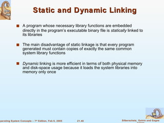Static and Dynamic Linking A program whose necessary library functions are embedded directly in the program’s executable binary file is  statically  linked to its libraries The main disadvantage of static linkage is that every program generated must contain copies of exactly the same common system library functions Dynamic  linking is more efficient in terms of both physical memory and disk-space usage because it loads the system libraries into memory only once 