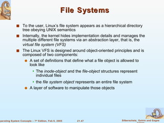 File Systems To the user, Linux’s file system appears as a hierarchical directory tree obeying UNIX semantics Internally, the kernel hides implementation details and manages the multiple different file systems via an abstraction layer, that is, the  virtual file system (VFS) The Linux VFS is designed around object-oriented principles and is composed of two components: A set of definitions that define what a file object is allowed to look like The  inode-object  and the  file-object  structures represent individual files the  file system   object  represents an entire file system A layer of software to manipulate those objects 