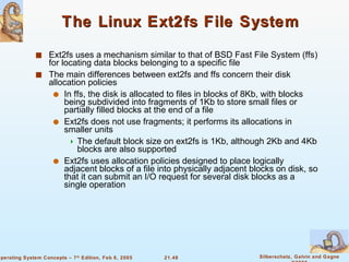 The Linux Ext2fs File System Ext2fs uses a mechanism similar to that of BSD Fast File System (ffs) for locating data blocks belonging to a specific file The main differences between ext2fs and ffs concern their disk allocation policies In ffs, the disk is allocated to files in blocks of 8Kb, with blocks being subdivided into fragments of 1Kb to store small files or partially filled blocks at the end of a file Ext2fs does not use fragments; it performs its allocations in smaller units  The default block size on ext2fs is 1Kb, although 2Kb and 4Kb blocks are also supported Ext2fs uses allocation policies designed to place logically adjacent blocks of a file into physically adjacent blocks on disk, so that it can submit an I/O request for several disk blocks as a single operation 