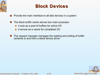 Block Devices Provide the main interface to all disk devices in a system The  block buffer  cache serves two main purposes: it acts as a pool of buffers for active I/O it serves as a cache for completed I/O The  request manager  manages the reading and writing of buffer contents to and from a block device driver 