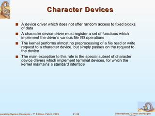 Character Devices A device driver which does not offer random access to fixed blocks of data A character device driver must register a set of functions which implement the driver’s various file I/O operations The kernel performs almost no preprocessing of a file read or write request to a character device, but simply passes on the request to the device The main exception to this rule is the special subset of character device drivers which implement terminal devices, for which the kernel maintains a standard interface 