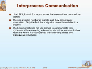 Interprocess Communication Like UNIX, Linux informs processes that an event has occurred via signals There is a limited number of signals, and they cannot carry information:  Only the fact that a signal occurred is available to a process The Linux kernel does not use signals to communicate with processes with are running in kernel mode, rather, communication within the kernel is accomplished via scheduling states and  wait.queue  structures 
