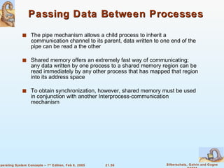 Passing Data Between Processes The pipe mechanism allows a child process to inherit a communication channel to its parent, data written to one end of the pipe can be read a the other Shared memory offers an extremely fast way of communicating; any data written by one process to a shared memory region can be read immediately by any other process that has mapped that region into its address space To obtain synchronization, however, shared memory must be used in conjunction with another Interprocess-communication mechanism 
