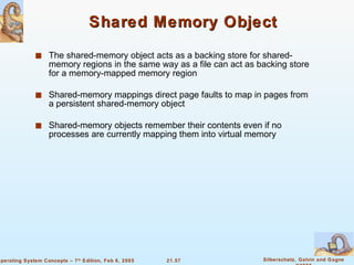 Shared Memory Object The shared-memory object acts as a backing store for shared-memory regions in the same way as a file can act as backing store for a memory-mapped memory region Shared-memory mappings direct page faults to map in pages from a persistent shared-memory object Shared-memory objects remember their contents even if no processes are currently mapping them into virtual memory 