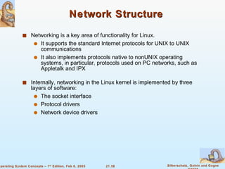 Network Structure Networking is a key area of functionality for Linux. It supports the standard Internet protocols for UNIX to UNIX communications It also implements protocols native to nonUNIX operating systems, in particular, protocols used on PC networks, such as Appletalk and IPX Internally, networking in the Linux kernel is implemented by three layers of software: The socket interface Protocol drivers Network device drivers 