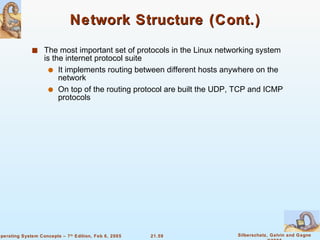 Network Structure (Cont.) The most important set of protocols in the Linux networking system is the internet protocol suite It implements routing between different hosts anywhere on the network On top of the routing protocol are built the UDP, TCP and ICMP protocols 
