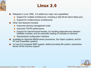 Linux 2.0 Released in June 1996,  2.0 added two major new capabilities: Support for multiple architectures, including a fully 64-bit native Alpha port Support for multiprocessor architectures Other new features included: Improved memory-management code Improved TCP/IP performance Support for internal kernel threads, for handling dependencies between loadable modules, and for automatic loading of modules on demand Standardized configuration interface Available for Motorola 68000-series processors, Sun Sparc systems, and for PC and PowerMac systems 2.4 and 2.6 increased SMP support, added journaling file system, preemptive kernel, 64-bit memory support 