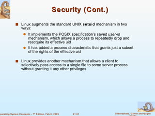 Security (Cont.) Linux augments the standard UNIX  setuid  mechanism in two ways: It implements the POSIX specification’s saved  user-id  mechanism, which allows a process to repeatedly drop and reacquire its effective uid It has added a process characteristic that grants just a subset of the rights of the effective uid Linux provides another mechanism that allows a client to selectively pass access to a single file to some server process without granting it any other privileges 