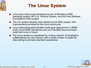 The Linux System Linux uses many tools developed as part of Berkeley’s BSD operating system, MIT’s X  Window System, and the Free Software Foundation's GNU project The min system libraries were started by the GNU project, with improvements provided by the Linux community Linux networking-administration tools were derived from 4.3BSD code; recent BSD derivatives such as Free BSD have borrowed code from Linux in return The Linux system is maintained by a loose network of developers collaborating over the Internet, with a small number of public ftp sites acting as de facto standard repositories 