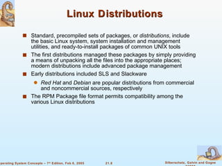 Linux Distributions Standard, precompiled sets of packages, or  distributions , include the basic Linux system, system installation and management utilities, and ready-to-install packages of common UNIX tools The first distributions managed these packages by simply providing a means of unpacking all the files into the appropriate places; modern distributions include advanced package management Early distributions included SLS and Slackware  Red Hat  and  Debian  are popular distributions from commercial and noncommercial sources, respectively The RPM Package file format permits compatibility among the various Linux distributions 