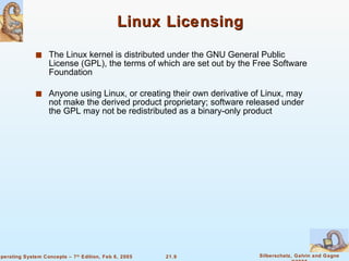 Linux Licensing The Linux kernel is distributed under the GNU General Public License (GPL), the terms of which are set out by the Free Software Foundation Anyone using Linux, or creating their own derivative of Linux, may not make the derived product proprietary; software released under the GPL may not be redistributed as a binary-only product 