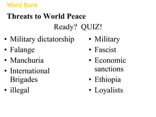 Ready?  QUIZ! Military dictatorship Falange Manchuria International Brigades illegal Military Fascist Economic sanctions Ethiopia Loyalists Word Bank Threats to World Peace 
