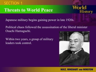 SECTION 1 Threats to World Peace Japanese military begins gaining power in late 1920s. Political chaos followed the assassination of the liberal minister Osachi Hamaguchi. Within two years, a group of military leaders took control. 
