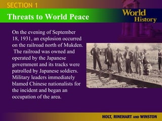 SECTION 1 Threats to World Peace On the evening of September 18, 1931, an explosion occurred on the railroad north of Mukden.  The railroad was owned and operated by the Japanese government and its tracks were patrolled by Japanese soldiers. Military leaders immediately blamed Chinese nationalists for the incident and began an occupation of the area. 