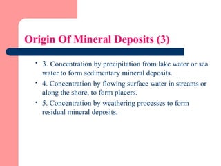 Origin Of Mineral Deposits (3)
 3. Concentration by precipitation from lake water or sea
water to form sedimentary mineral deposits.
 4. Concentration by flowing surface water in streams or
along the shore, to form placers.
 5. Concentration by weathering processes to form
residual mineral deposits.
 
