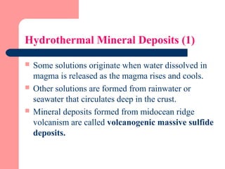 Hydrothermal Mineral Deposits (1)
 Some solutions originate when water dissolved in
magma is released as the magma rises and cools.
 Other solutions are formed from rainwater or
seawater that circulates deep in the crust.
 Mineral deposits formed from midocean ridge
volcanism are called volcanogenic massive sulfide
deposits.
 