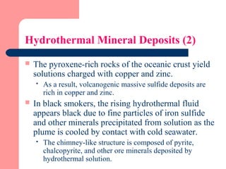 Hydrothermal Mineral Deposits (2)
 The pyroxene-rich rocks of the oceanic crust yield
solutions charged with copper and zinc.
 As a result, volcanogenic massive sulfide deposits are
rich in copper and zinc.
 In black smokers, the rising hydrothermal fluid
appears black due to fine particles of iron sulfide
and other minerals precipitated from solution as the
plume is cooled by contact with cold seawater.
 The chimney-like structure is composed of pyrite,
chalcopyrite, and other ore minerals deposited by
hydrothermal solution.
 