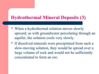 Hydrothermal Mineral Deposits (3)
 When a hydrothermal solution moves slowly
upward, as with groundwater percolating through an
aquifer, the solution cools very slowly.
 If dissolved minerals were precipitated from such a
slow-moving solution, they would be spread over a
large volume of rock and would not be sufficiently
concentrated to form an ore.
 