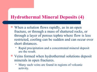 Hydrothermal Mineral Deposits (4)
 When a solution flows rapidly, as in an open
fracture, or through a mass of shattered rocks, or
through a layer of porous tephra where flow is less
restricted, cooling can be sudden and can occur over
short distances.
 Rapid precipitation and a concentrated mineral deposit
are the result.
 Veins formed when hydrothermal solutions deposit
minerals in open fractures.
 Many such veins are found in regions of volcanic
activity.
 