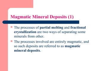 Magmatic Mineral Deposits (1)
 The processes of partial melting and fractional
crystallization are two ways of separating some
minerals from other.
 The processes involved are entirely magmatic, and
so such deposits are referred to as magmatic
mineral deposits.
 