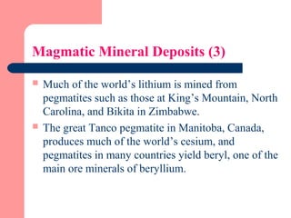 Magmatic Mineral Deposits (3)
 Much of the world’s lithium is mined from
pegmatites such as those at King’s Mountain, North
Carolina, and Bikita in Zimbabwe.
 The great Tanco pegmatite in Manitoba, Canada,
produces much of the world’s cesium, and
pegmatites in many countries yield beryl, one of the
main ore minerals of beryllium.
 