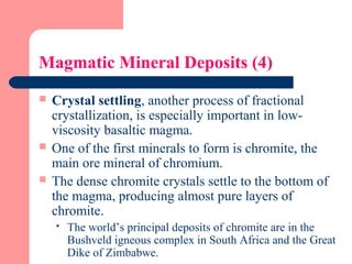Magmatic Mineral Deposits (4)
 Crystal settling, another process of fractional
crystallization, is especially important in low-
viscosity basaltic magma.
 One of the first minerals to form is chromite, the
main ore mineral of chromium.
 The dense chromite crystals settle to the bottom of
the magma, producing almost pure layers of
chromite.
 The world’s principal deposits of chromite are in the
Bushveld igneous complex in South Africa and the Great
Dike of Zimbabwe.
 