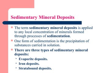 Sedimentary Mineral Deposits
 The term sedimentary mineral deposits is applied
to any local concentration of minerals formed
through processes of sedimentation.
 One form of sedimentation is the precipitation of
substances carried in solution.
 There are three types of sedimentary mineral
deposits:
 Evaporite deposits.
 Iron deposits.
 Stratabound deposits.
 