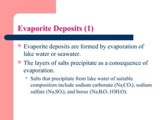 Evaporite Deposits (1)
 Evaporite deposits are formed by evaporation of
lake water or seawater.
 The layers of salts precipitate as a consequence of
evaporation.
 Salts that precipitate from lake water of suitable
composition include sodium carbonate (Na2CO3), sodium
sulfate (Na2SO4), and borax (Na2B4O7.1OH2O).
 