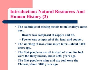 Introduction: Natural Resources And
Human History (2)
 The technique of mixing metals to make alloys came
next.
– Bronze was composed of copper and tin.
– Pewter was composed of tin, lead, and copper.
 The smelting of iron came much later—about 3300
years ago.
 The first people to use oil instead of wood for fuel
were the Babylonians, about 4500 years ago.
 The first people to mine and use coal were the
Chinese, about 3100 years ago.
 