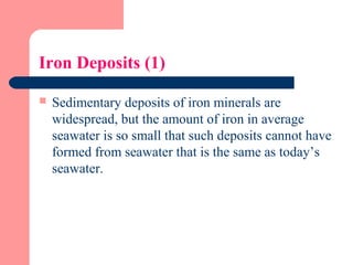 Iron Deposits (1)
 Sedimentary deposits of iron minerals are
widespread, but the amount of iron in average
seawater is so small that such deposits cannot have
formed from seawater that is the same as today’s
seawater.
 