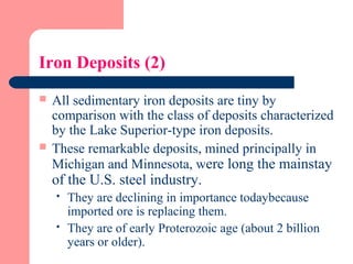 Iron Deposits (2)
 All sedimentary iron deposits are tiny by
comparison with the class of deposits characterized
by the Lake Superior-type iron deposits.
 These remarkable deposits, mined principally in
Michigan and Minnesota, were long the mainstay
of the U.S. steel industry.
 They are declining in importance todaybecause
imported ore is replacing them.
 They are of early Proterozoic age (about 2 billion
years or older).
 