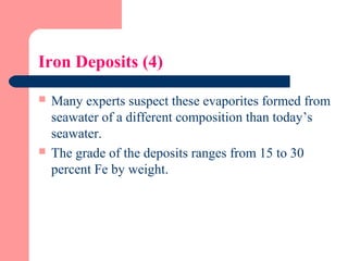 Iron Deposits (4)
 Many experts suspect these evaporites formed from
seawater of a different composition than today’s
seawater.
 The grade of the deposits ranges from 15 to 30
percent Fe by weight.
 