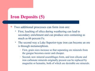 Iron Deposits (5)
 Two additional processes can form iron ore:
 First, leaching of silica during weathering can lead to
secondary enrichment and can produce ores containing as
much as 66 percent Fe.
 The second way a Lake Superior-type iron can become an ore
is through metamorphism.
– First, grain sizes increase so that separating ore minerals from
the gangue becomes easier and cheaper.
– Second, new mineral assemblages form, and iron silicate and
iron carbonate minerals originally present can be replaced by
magnetite or hematite, both of which are desirable ore minerals.
 