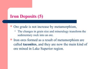 Iron Deposits (5)
 Ore grade is not increase by metamorphism,
 The changes in grain size and mineralogy transform the
sedimentary rock into an ore.
 Iron ores formed as a result of metamorphism are
called taconites, and they are now the main kind of
ore mined in Lake Superior region.
 