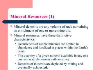Mineral Resources (1)
 Mineral deposits are any volume of rock containing
an enrichment of one or more minerals.
 Mineral resources have three distinctive
characteristics:
 Occurrences of usable minerals are limited in
abundance and localized at places within the Earth’s
crust.
 The quantity of a given mineral available in any one
country is rarely known with accuracy.
 Deposits of minerals are depleted by mining and
eventually exhausted.
 