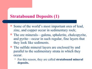 Stratabound Deposits (1)
 Some of the world’s most important ores of lead,
zinc, and copper occur in sedimentary rock;
 The ore minerals—galena, sphalerite, chalcopyrite,
and pyrite—occur in such regular, fine layers that
they look like sediments.
 The sulfide mineral layers are enclosed by and
parallel to the sedimentary strata in which they
occur.
 For this reason, they are called stratabound mineral
deposits.
 