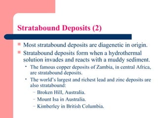 Stratabound Deposits (2)
 Most stratabound deposits are diagenetic in origin.
 Stratabound deposits form when a hydrothermal
solution invades and reacts with a muddy sediment.
 The famous copper deposits of Zambia, in central Africa,
are stratabound deposits.
 The world’s largest and richest lead and zinc deposits are
also stratabound:
– Broken Hill, Australia.
– Mount Isa in Australia.
– Kimberley in British Columbia.
 