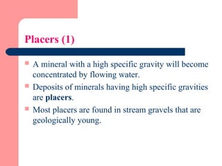 Placers (1)
 A mineral with a high specific gravity will become
concentrated by flowing water.
 Deposits of minerals having high specific gravities
are placers.
 Most placers are found in stream gravels that are
geologically young.
 