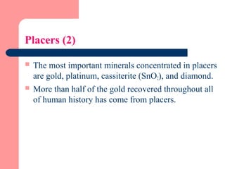 Placers (2)
 The most important minerals concentrated in placers
are gold, platinum, cassiterite (SnO2), and diamond.
 More than half of the gold recovered throughout all
of human history has come from placers.
 