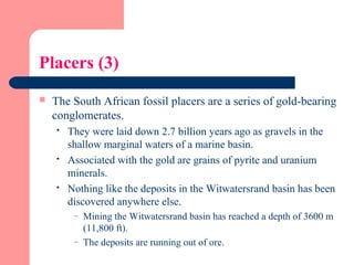Placers (3)
 The South African fossil placers are a series of gold-bearing
conglomerates.
 They were laid down 2.7 billion years ago as gravels in the
shallow marginal waters of a marine basin.
 Associated with the gold are grains of pyrite and uranium
minerals.
 Nothing like the deposits in the Witwatersrand basin has been
discovered anywhere else.
– Mining the Witwatersrand basin has reached a depth of 3600 m
(11,800 ft).
– The deposits are running out of ore.
 