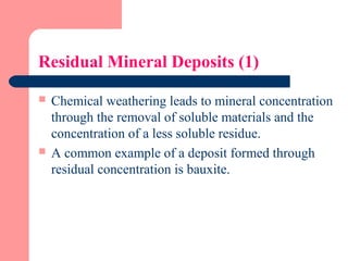 Residual Mineral Deposits (1)
 Chemical weathering leads to mineral concentration
through the removal of soluble materials and the
concentration of a less soluble residue.
 A common example of a deposit formed through
residual concentration is bauxite.
 