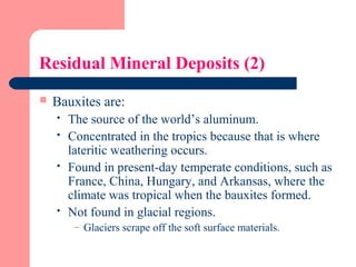 Residual Mineral Deposits (2)
 Bauxites are:
 The source of the world’s aluminum.
 Concentrated in the tropics because that is where
lateritic weathering occurs.
 Found in present-day temperate conditions, such as
France, China, Hungary, and Arkansas, where the
climate was tropical when the bauxites formed.
 Not found in glacial regions.
– Glaciers scrape off the soft surface materials.
 