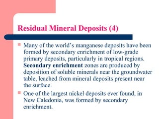 Residual Mineral Deposits (4)
 Many of the world’s manganese deposits have been
formed by secondary enrichment of low-grade
primary deposits, particularly in tropical regions.
Secondary enrichment zones are produced by
deposition of soluble minerals near the groundwater
table, leached from mineral deposits present near
the surface.
 One of the largest nickel deposits ever found, in
New Caledonia, was formed by secondary
enrichment.
 