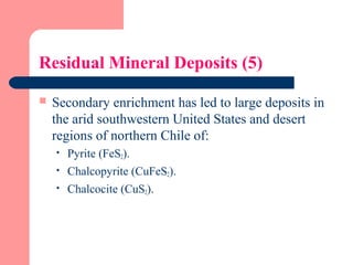 Residual Mineral Deposits (5)
 Secondary enrichment has led to large deposits in
the arid southwestern United States and desert
regions of northern Chile of:
 Pyrite (FeS2).
 Chalcopyrite (CuFeS2).
 Chalcocite (CuS2).
 