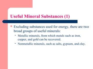 Useful Mineral Substances (1)
 Excluding substances used for energy, there are two
broad groups of useful minerals:
 Metallic minerals, from which metals such as iron,
copper, and gold can be recovered.
 Nonmetallic minerals, such as salts, gypsum, and clay.
 