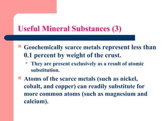 Useful Mineral Substances (3)
 Geochemically scarce metals represent less than
0.1 percent by weight of the crust.
 They are present exclusively as a result of atomic
substitution.
 Atoms of the scarce metals (such as nickel,
cobalt, and copper) can readily substitute for
more common atoms (such as magnesium and
calcium).
 