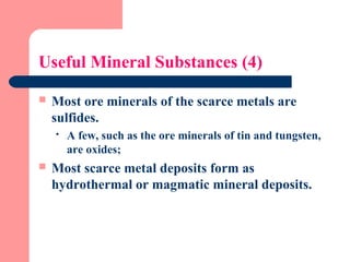 Useful Mineral Substances (4)
 Most ore minerals of the scarce metals are
sulfides.
 A few, such as the ore minerals of tin and tungsten,
are oxides;
 Most scarce metal deposits form as
hydrothermal or magmatic mineral deposits.
 